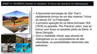 •  A fascinante tecnologia de Star Trek’s
rapidamente tornou-se um dos maiores "vícios
do século 24" na Federação.
•  A primeira aparição foi na Série Animada TAS
[1974] no episódio The Practical Joker, mas só
entrou com força no episódio piloto da Série: A
Nova Geração.
•  Com a realidade virtual, seja através de
videogames ou ou computadores de alta
velocidade, as possibilidades oferecidas são
sedutoras.
JANET H. MURRAY[ Hamlet no holodeck. O futuro da narrativa no ciberespaço]
 