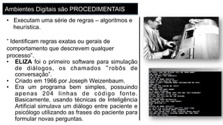 Ambientes Digitais são PROCEDIMENTAIS
•  Executam uma série de regras – algoritmos e
heurística.
” Identificam regras exatas ou gerais de
comportamento que descrevem qualquer
processo”.
•  ELIZA foi o primeiro software para simulação
de diálogos, os chamados “robôs de
conversação”.
•  Criado em 1966 por Joseph Weizenbaum.
•  Era um programa bem simples, possuindo
apenas 204 linhas de código fonte.
Basicamente, usando técnicas de Inteligência
Artificial simulava um diálogo entre paciente e
psicólogo utilizando as frases do paciente para
formular novas perguntas.
 