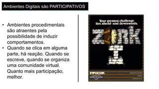 Ambientes Digitais são PARTICIPATIVOS
•  Ambientes procedimentais
são atraentes pela
possibilidade de induzir
comportamentos.
•  Quando se clica em alguma
parte, há reação. Quando se
escreve, quando se organiza
uma comunidade virtual.
Quanto mais participação,
melhor.
 