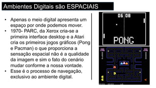 Ambientes Digitais são ESPACIAIS
•  Apenas o meio digital apresenta um
espaço por onde podemos mover.
•  1970- PARC, da Xerox cria-se a
primeira interface desktop e a Atari
cria os primeiros jogos gráficos (Pong
e Pacman) o que proporciona a
sensação espacial não é a qualidade
da imagem e sim o fato do cenário
mudar conforme a nossa vontade.
•  Esse é o processo de navegação,
exclusivo ao ambiente digital.
 