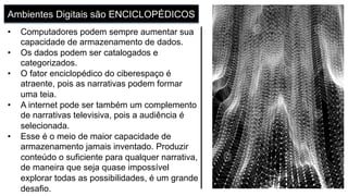Ambientes Digitais são ENCICLOPÉDICOS
•  Computadores podem sempre aumentar sua
capacidade de armazenamento de dados.
•  Os dados podem ser catalogados e
categorizados.
•  O fator enciclopédico do ciberespaço é
atraente, pois as narrativas podem formar
uma teia.
•  A internet pode ser também um complemento
de narrativas televisiva, pois a audiência é
selecionada.
•  Esse é o meio de maior capacidade de
armazenamento jamais inventado. Produzir
conteúdo o suficiente para qualquer narrativa,
de maneira que seja quase impossível
explorar todas as possibilidades, é um grande
desafio.
 