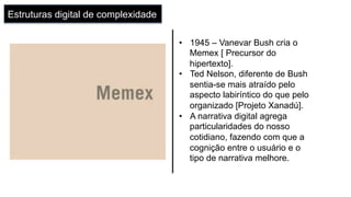 Estruturas digital de complexidade
•  1945 – Vanevar Bush cria o
Memex [ Precursor do
hipertexto].
•  Ted Nelson, diferente de Bush
sentia-se mais atraído pelo
aspecto labiríntico do que pelo
organizado [Projeto Xanadú].
•  A narrativa digital agrega
particularidades do nosso
cotidiano, fazendo com que a
cognição entre o usuário e o
tipo de narrativa melhore.
 