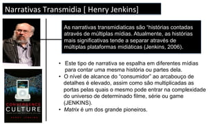 TRANSMÍDIA
DEFINIÇÕES
[ CARLOS A. SCOLARI]
Narrativas	Transmidia	[	Henry	Jenkins]	
As narrativas transmidiaticas são “histórias contadas
através de múltiplas mídias. Atualmente, as histórias
mais significativas tende a separar através de
múltiplas plataformas midiáticas (Jenkins, 2006).
•  Este tipo de narrativa se espalha em diferentes mídias
para contar uma mesma história ou partes dela.
•  O nível de alcance do “consumidor” ao arcabouço de
detalhes é elevado, assim como são multiplicadas as
portas pelas quais o mesmo pode entrar na complexidade
do universo de determinado filme, série ou game
(JENKINS).
•  Matrix é um dos grande pioneiros.
 