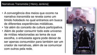 •  A convergência dos meios que ocorre na
narrativa transmidia se revela como um
tímido holodeck no qual entramos em busca
de diferentes experiências midiáticas.
•  Vai além do conceito de cultura participativa.
•  Além de poder consumir todo este universo
de mídias relacionadas ao tema de sua
escolha, o entusiasta agora pode deixar de
ser apenas consumidor para também ser um
criador de narrativas, além de se comunicar
com outros pela rede.
Narrativas Transmidia [ Henry Jenkins]
 