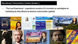 •  “The Lost Experience”: experiência narrativa 2.0 vinculada as estratégias de
marketing da série (Busca ao tesouro cross-media e global)
Narrativas Transmidia [ Carlos Scolari ]
 