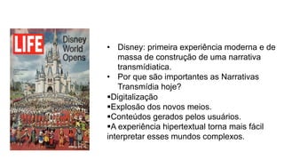 •  Disney: primeira experiência moderna e de
massa de construção de uma narrativa
transmídiatica.
•  Por que são importantes as Narrativas
Transmídia hoje?
§ Digitalização
§ Explosão dos novos meios.
§ Conteúdos gerados pelos usuários.
§ A experiência hipertextual torna mais fácil
interpretar esses mundos complexos.
 