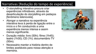 •  O storytelling interativo procura criar
experiências infindáveis, através da
desarticulação do storytelling em pedaços
[fenômeno telenovela].
•  Alongar a narrativa na experiência
interativa leva à perda de ligação entre o
início e o fim conduzindo a uma
experiência menos intensa e assim
menos significante.
•  Duração média: livro (50h); filme (1h45);
teatro (1h30); CD (1h); documentário TV
(50m).
•  Necessário manter a história dentro de
limites aceitáveis para nossa atenção e
memória.
Narrativas	[Redução	do	tempo	de	experiência]	
 