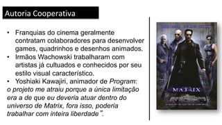 •  Franquias do cinema geralmente
contratam colaboradores para desenvolver
games, quadrinhos e desenhos animados.
•  Irmãos Wachowski trabalharam com
artistas já cultuados e conhecidos por seu
estilo visual característico.
•  Yoshiaki Kawajiri, animador de Program:
o projeto me atraiu porque a única limitação
era a de que eu deveria atuar dentro do
universo de Matrix, fora isso, poderia
trabalhar com inteira liberdade”.
Autoria	Cooperativa	
 