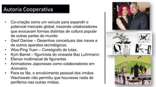 •  Co-criação como um veículo para expandir o
potencial mercado global, trazendo colaboradores
que evocavam formas distintas de cultura popular
de outras partes do mundo:
•  Geof Darrow – Desenhos conceituais das naves e
de outros aparatos tecnológicos;
•  Woo-Ping Yuen – Coreógrafo de lutas;
•  Kym Barret – figurinista do cineasta Baz Luhrmann;
•  Elenco multirracial de figurantes
•  Animadores Japoneses como colaboradores em
Animatrix.
•  Para os fãs, o envolvimento pessoal dos irmãos
Wachowski não permitiu que houvesse nada de
periférico nas outras mídias.
Autoria	Cooperativa	
 