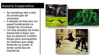 Construção de Universos	
	
•  As narrativas são a arte
da construção de
universos.
•  A direção de Arte tem um
papel fundamental na
criação de universos.
•  Um dos desafios da mídia
transmídia é fazer com
que as pessoas invistam
tempo para acompanhar
as histórias que estão
tentando se contar. E
tentar contá-las em
sequência.
Autoria	Cooperativa	
 