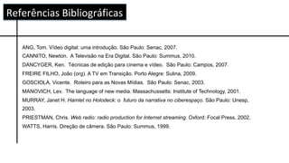 ANG, Tom. Vídeo digital: uma introdução. São Paulo: Senac, 2007.
CANNITO, Newton. A Televisão na Era Digital. São Paulo: Summus, 2010.
DANCYGER, Ken. Técnicas de edição para cinema e vídeo. São Paulo: Campos, 2007.
FREIRE FILHO, João (org). A TV em Transição. Porto Alegre: Sulina, 2009.
GOSCIOLA, Vicente. Roteiro para as Novas Mídias. São Paulo: Senac, 2003.
MANOVICH, Lev. The language of new media. Massachussetts: Institute of Technology, 2001.
MURRAY, Janet H. Hamlet no Holodeck: o futuro da narrativa no ciberespaço. São Paulo: Unesp,
2003.
PRIESTMAN, Chris. Web radio: radio production for Internet streaming. Oxford: Focal Press, 2002.
WATTS, Harris. Direção de câmera. São Paulo: Summus, 1999.
Referências	Bibliográficas	
 