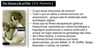 •  O que ainda chamamos de cinema?
•  Tudo o que se refere a cinema torna-se um
anacronismo , porque tudo foi deslocado pelas
tecnologias digitais.
•  Ainda que os filmes desapareçam [película
fotoquímica], superados por outras tecnologias e
linguagens audiovisuais o cinema continuará a
ocupar um lugar especial na genealogia das artes.
•  Se o filme declina, o cinema persiste.
•  As formas formas narrativas que foram
desenvolvidas, por por Méliès, D. W. Griffith, Sergei
Eisenstein e outros, se mantém.
The Virtual Life of Film [ D.N. Rodowick ]
 