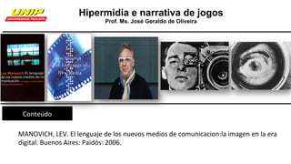Hipermidia e narrativa de jogos
Prof. Ms. José Geraldo de Oliveira
Conteúdo	
MANOVICH,	LEV.	El	lenguaje	de	los	nuevos	medios	de	comunicacion:la	imagen	en	la	era	
digital.	Buenos	Aires:	Paidós:	2006.	
 