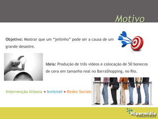 Motivo
Objetivo: Mostrar que um “jeitinho” pode ser a causa de um
grande desastre.



                     Ideia: Produção de três vídeos e colocação de 50 bonecos
                     de cera em tamanho real no BarraShopping, no Rio.




Intervenção Urbana + Invisível + Redes Sociais
 