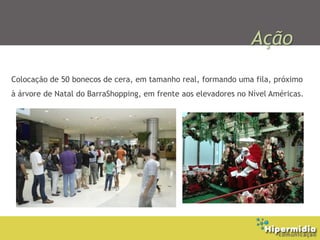 Ação
Colocação de 50 bonecos de cera, em tamanho real, formando uma fila, próximo
à árvore de Natal do BarraShopping, em frente aos elevadores no Nível Américas.
 