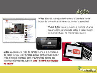 Ação
                                  Vídeo 1: Filha acompanhando o dia-a-dia da mãe em
                                  busca de um transplante no SUS. Muita burocracia!

                                            Vídeo 2: No vídeo seguinte, a menina vê uma
                                            reportagem na televisão sobre o esquema de
                                            compra de lugar na fila do transplante.




Vídeo 3: Aparece a mãe da garota morta e a mensagem
da nossa instituição: “Graças a Deus este exemplo não é
real, mas isso acontece com regularidade dentro das
instituições de saúde pública. OAB - Contra a corrupção
na saúde”.
 