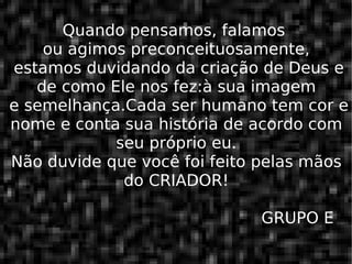 Quando pensamos, falamos  ou agimos preconceituosamente,  estamos duvidando da criação de Deus e de como Ele nos fez:à sua imagem  e semelhança.Cada ser humano tem cor e nome e conta sua história de acordo com seu próprio eu. Não duvide que você foi feito pelas mãos do CRIADOR!   GRUPO E 