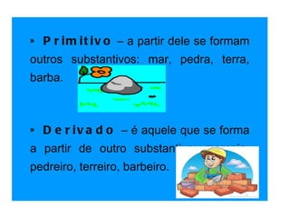 » Primitivo  – a partir dele se formam outros substantivos: mar, pedra, terra, barba.   » Derivado   – é aquele que se forma a partir de outro substantivo: maresia, pedreiro, terreiro, barbeiro.   