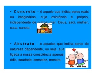 » Concreto  – é aquele que indica seres reais ou imaginários, cuja existência é próprio, independente de outros: mar, Deus, saci, mulher, casa, caneta.   » Abstrato  – é aqueles que indica seres de natureza dependente, ou seja, sua existência está ligada a nossa consciência apenas: amor, verdade, ódio, saudade, sensatez, mentira. 