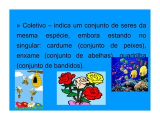 » Coletivo – indica um conjunto de seres da mesma espécie, embora estando no singular: cardume (conjunto de peixes), enxame (conjunto de abelhas), quadrilha (conjunto de bandidos). 