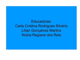Educadoras: Carla Cristina Rodrigues Silvério Lílian Gonçalves Martins Núbia Regiane dos Reis 