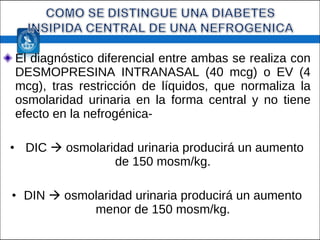 El diagnóstico diferencial entre ambas se realiza con DESMOPRESINA INTRANASAL (40 mcg) o EV (4 mcg), tras restricción de líquidos, que normaliza la osmolaridad urinaria en la forma central y no tiene efecto en la nefrogénica- DIC    osmolaridad urinaria producirá un aumento de 150 mosm/kg. DIN    osmolaridad urinaria producirá un aumento menor de 150 mosm/kg. 