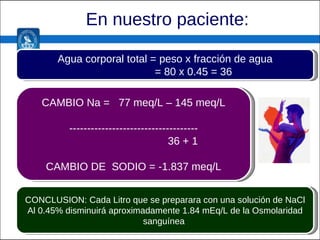En nuestro paciente: CAMBIO Na =  77 meq/L – 145 meq/L ------------------------------------ 36 + 1 CAMBIO DE  SODIO = -1.837 meq/L Agua corporal total = peso x fracción de agua = 80 x 0.45 = 36 CONCLUSION: Cada Litro que se preparara con una solución de NaCl Al 0.45% disminuirá aproximadamente 1.84 mEq/L de la Osmolaridad sanguínea  