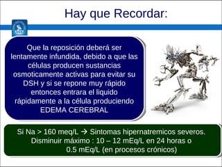 Hay que Recordar: Que la reposición deberá ser lentamente infundida, debido a que las células producen sustancias osmoticamente activas para evitar su DSH y si se repone muy rápido entonces entrara el liquido rápidamente a la célula produciendo EDEMA CEREBRAL Si Na > 160 meq/L    Sintomas hipernatremicos severos.  Disminuir máximo : 10 – 12 mEq/L en 24 horas o  0.5 mEq/L (en procesos crónicos) 