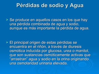 Pérdidas de sodio y Agua Se produce en aquellos casos en los que hay una pérdida combinada de agua y sodio, aunque es más importante la pérdida de agua. El principal origen de estas pérdidas se encuentra en el riñón, a través de diuresis osmótica inducida por glucosa, urea o manitol, que son sustancias osmóticamente activas que “arrastran” agua y sodio en la orina originando una osmolaridad urinaria elevada.  