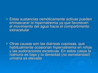 Estas sustancias osmóticamente activas pueden enmascarar la hipernatremia ya que favorecen el movimiento del agua hacia el compartimento extracelular  Otras causas son las diarreas copiosas, que habitualmente ocasionan hipernatremia en niños y las sudoraciones excesivas. En estos casos la natriuria es baja y la densidad (no osmolaridad) urinaria es elevada  