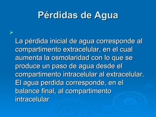 Pérdidas de Agua La pérdida inicial de agua corresponde al compartimento extracelular, en el cual aumenta la osmolaridad con lo que se produce un paso de agua desde el compartimento intracelular al extracelular. El agua perdida corresponde, en el balance final, al compartimento intracelular  