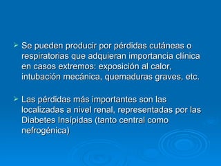 Se pueden producir por pérdidas cutáneas o respiratorias que adquieran importancia clínica en casos extremos: exposición al calor, intubación mecánica, quemaduras graves, etc. Las pérdidas más importantes son las localizadas a nivel renal, representadas por las Diabetes Insípidas (tanto central como nefrogénica)  