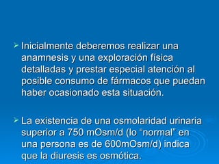 Inicialmente deberemos realizar una anamnesis y una exploración física detalladas y prestar especial atención al posible consumo de fármacos que puedan haber ocasionado esta situación. La existencia de una osmolaridad urinaria superior a 750 mOsm/d (lo “normal” en una persona es de 600mOsm/d) indica que la diuresis es osmótica. 