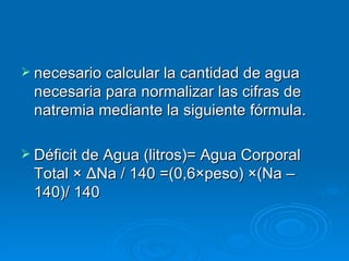 necesario calcular la cantidad de agua necesaria para normalizar las cifras de natremia mediante la siguiente fórmula. Déficit de Agua (litros)= Agua Corporal Total × ΔNa / 140 =(0,6×peso) ×(Na – 140)/ 140 