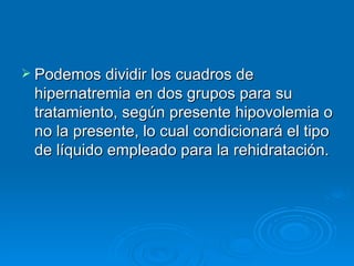 Podemos dividir los cuadros de hipernatremia en dos grupos para su tratamiento, según presente hipovolemia o no la presente, lo cual condicionará el tipo de líquido empleado para la rehidratación. 