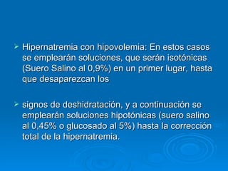 Hipernatremia con hipovolemia: En estos casos se emplearán soluciones, que serán isotónicas (Suero Salino al 0,9%) en un primer lugar, hasta que desaparezcan los  signos de deshidratación, y a continuación se emplearán soluciones hipotónicas (suero salino al 0,45% o glucosado al 5%) hasta la corrección total de la hipernatremia.  