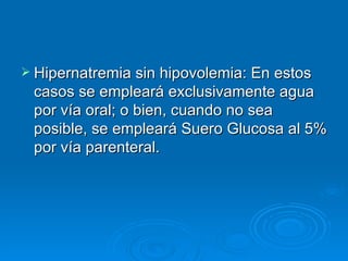 Hipernatremia sin hipovolemia: En estos casos se empleará exclusivamente agua por vía oral; o bien, cuando no sea posible, se empleará Suero Glucosa al 5% por vía parenteral.  