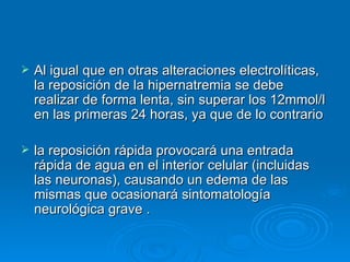 Al igual que en otras alteraciones electrolíticas, la reposición de la hipernatremia se debe realizar de forma lenta, sin superar los 12mmol/l en las primeras 24 horas, ya que de lo contrario  la reposición rápida provocará una entrada rápida de agua en el interior celular (incluidas las neuronas), causando un edema de las mismas que ocasionará sintomatología neurológica grave . 