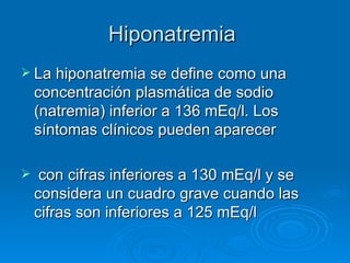 Hiponatremia  La hiponatremia se define como una concentración plasmática de sodio (natremia) inferior a 136 mEq/l. Los síntomas clínicos pueden aparecer con cifras inferiores a 130 mEq/l y se considera un cuadro grave cuando las cifras son inferiores a 125 mEq/l 