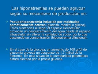 Las hiponatremias se pueden agrupar según su mecanismo de producción en: Pseudohiponatremia inducida por moléculas osmóticamente activas  (glucosa, manitol o glicina). Estas sustancias al llegar al espacio extracelular provocan un desplazamiento del agua desde el espacio intracelular sin alterar la cantidad de sodio, por lo que desciende su concentración (hiponatremia dilucional).  En el caso de la glucosa, un aumento de 100 gr/dl de glucemia provoca un descenso de 1,7 mEq/l de la natremia. En esta situación la osmolaridad plasmática estará elevada por la propia glucosa.  