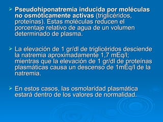 Pseudohiponatremia inducida por moléculas no osmóticamente activas  (triglicéridos, proteínas). Estas moléculas reducen el porcentaje relativo de agua de un volumen determinado de plasma.  La elevación de 1 gr/dl de triglicéridos desciende la natremia aproximadamente 1,7 mEq/l; mientras que la elevación de 1 gr/dl de proteínas plasmáticas causa un descenso de 1mEq/l de la natremia.  En estos casos, las osmolaridad plasmática estará dentro de los valores de normalidad.  