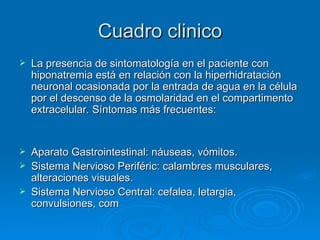 Cuadro clinico La presencia de sintomatología en el paciente con hiponatremia está en relación con la hiperhidratación neuronal ocasionada por la entrada de agua en la célula por el descenso de la osmolaridad en el compartimento extracelular. Síntomas más frecuentes:  Aparato Gastrointestinal: náuseas, vómitos.  Sistema Nervioso Periféric: calambres musculares, alteraciones visuales.  Sistema Nervioso Central: cefalea, letargia, convulsiones, com 