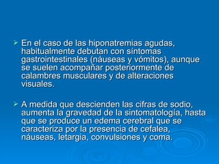 En el caso de las hiponatremias agudas, habitualmente debutan con síntomas gastrointestinales (náuseas y vómitos), aunque se suelen acompañar posteriormente de calambres musculares y de alteraciones visuales.  A medida que descienden las cifras de sodio, aumenta la gravedad de la sintomatología, hasta que se produce un edema cerebral que se caracteriza por la presencia de cefalea, náuseas, letargia, convulsiones y coma. 