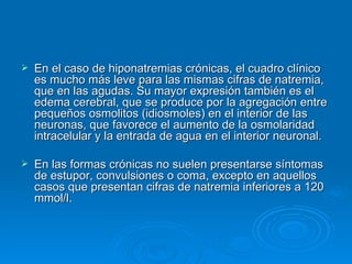 En el caso de hiponatremias crónicas, el cuadro clínico es mucho más leve para las mismas cifras de natremia, que en las agudas. Su mayor expresión también es el edema cerebral, que se produce por la agregación entre pequeños osmolitos (idiosmoles) en el interior de las neuronas, que favorece el aumento de la osmolaridad intracelular y la entrada de agua en el interior neuronal. En las formas crónicas no suelen presentarse síntomas de estupor, convulsiones o coma, excepto en aquellos casos que presentan cifras de natremia inferiores a 120 mmol/l. 