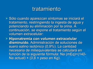 tratamiento Sólo cuando aparezcan síntomas se iniciará el tratamiento, restringiendo la ingesta de agua y potenciando su eliminación por la orina. A continuación, se expone el tratamiento según el volumen extracelular:  Hiponatremia con volumen extracelular disminuido.  Administración de soluciones de suero salino isotónico (0,9%). La cantidad necesaria de miliequivalentes se calculará en función de la siguiente fórmula: Na (mEq)=(140-Na actual) × (0,6 × peso en Kg).  