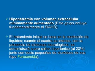 Hiponatremia con volumen extracelular mínimamente aumentado  (Este grupo incluye fundamentalmente el SIAHD).  El tratamiento inicial se basa en la restricción de líquidos; cuando el cuadro es intenso, con la presencia de síntomas neurológicos, se administrará suero salino hipertónico (al 20%) junto con dosis pequeñas de diuréticos de asa (tipo  Furosemida ).  