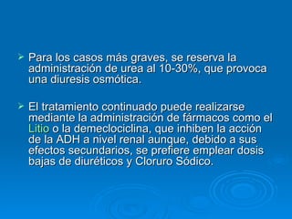 Para los casos más graves, se reserva la administración de urea al 10-30%, que provoca una diuresis osmótica.  El tratamiento continuado puede realizarse mediante la administración de fármacos como el  Litio  o la demeclociclina, que inhiben la acción de la ADH a nivel renal aunque, debido a sus efectos secundarios, se prefiere emplear dosis bajas de diuréticos y Cloruro Sódico.  