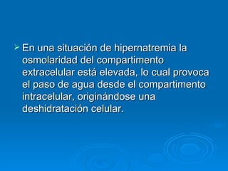 En una situación de hipernatremia la osmolaridad del compartimento extracelular está elevada, lo cual provoca el paso de agua desde el compartimento intracelular, originándose una deshidratación celular.  