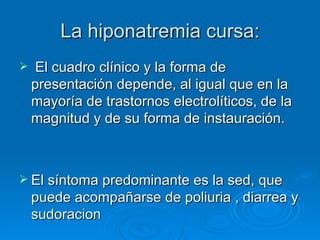 La hiponatremia cursa: El cuadro clínico y la forma de presentación depende, al igual que en la mayoría de trastornos electrolíticos, de la magnitud y de su forma de instauración. El síntoma predominante es la sed, que puede acompañarse de poliuria , diarrea y sudoracion 
