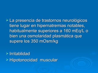 La presencia de trastornos neurológicos tiene lugar en hipernatremias notables, habitualmente superiores a 160 mEq/L o bien una osmolaridad plasmática que supere los 350 mOsm/kg Irritablidad Hipotonocidad  muscular 